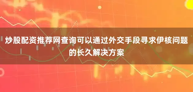 炒股配资推荐网查询可以通过外交手段寻求伊核问题的长久解决方案