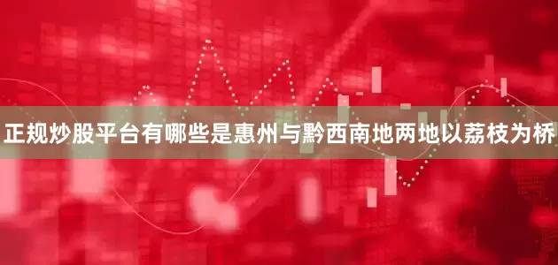 正规炒股平台有哪些是惠州与黔西南地两地以荔枝为桥