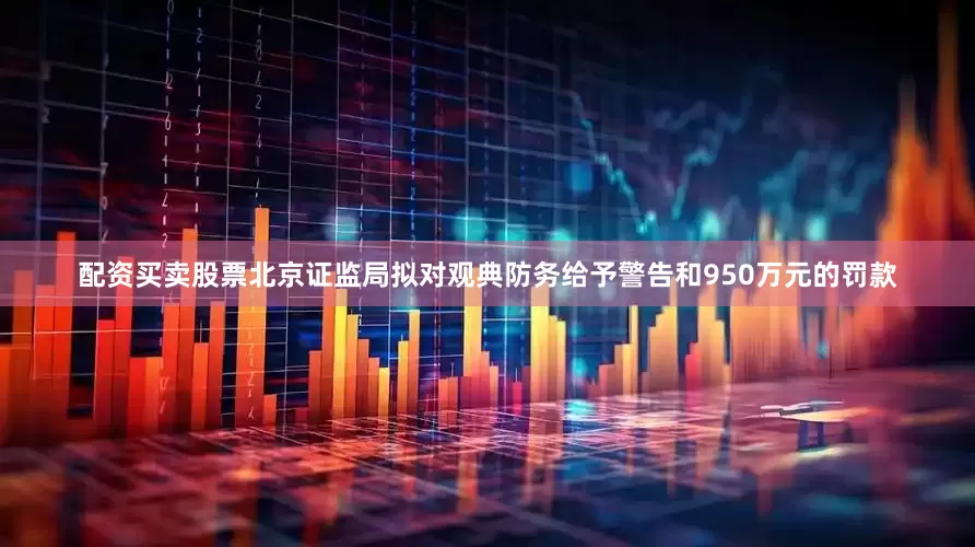 配资买卖股票北京证监局拟对观典防务给予警告和950万元的罚款