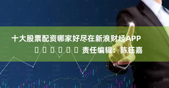 十大股票配资哪家好尽在新浪财经APP            						责任编辑：陈钰嘉
