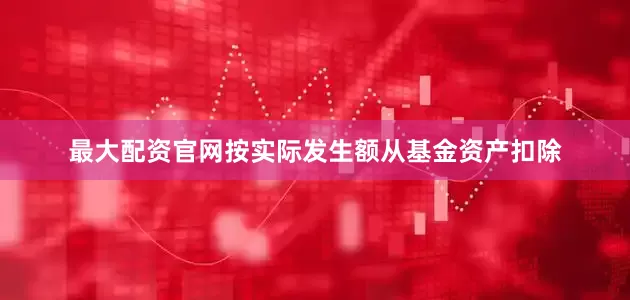 最大配资官网按实际发生额从基金资产扣除