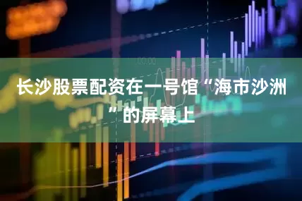 长沙股票配资在一号馆“海市沙洲”的屏幕上