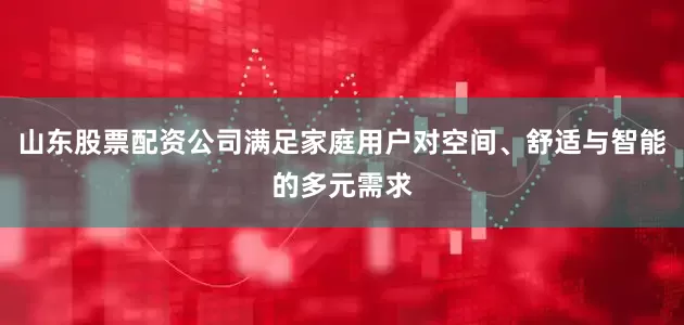 山东股票配资公司满足家庭用户对空间、舒适与智能的多元需求