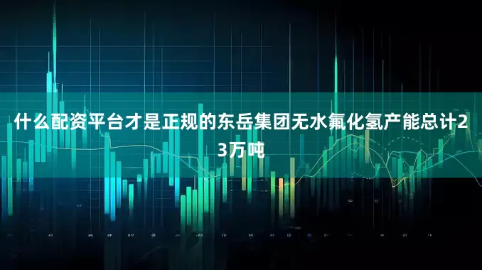 什么配资平台才是正规的东岳集团无水氟化氢产能总计23万吨