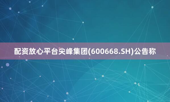 配资放心平台尖峰集团(600668.SH)公告称