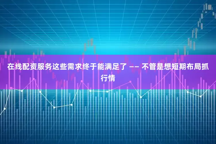 在线配资服务这些需求终于能满足了 —— 不管是想短期布局抓行情