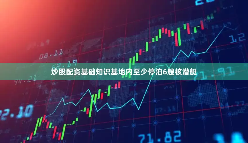 炒股配资基础知识基地内至少停泊6艘核潜艇