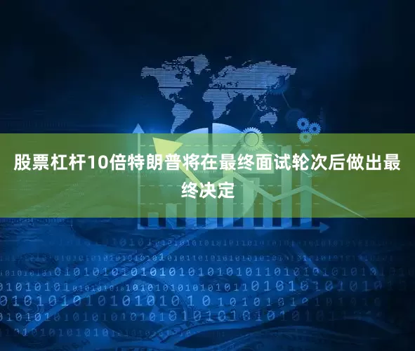 股票杠杆10倍特朗普将在最终面试轮次后做出最终决定