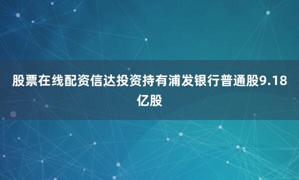 股票在线配资信达投资持有浦发银行普通股9.18亿股