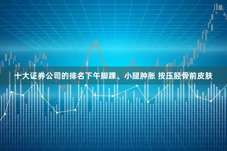 十大证券公司的排名下午脚踝、小腿肿胀 按压胫骨前皮肤