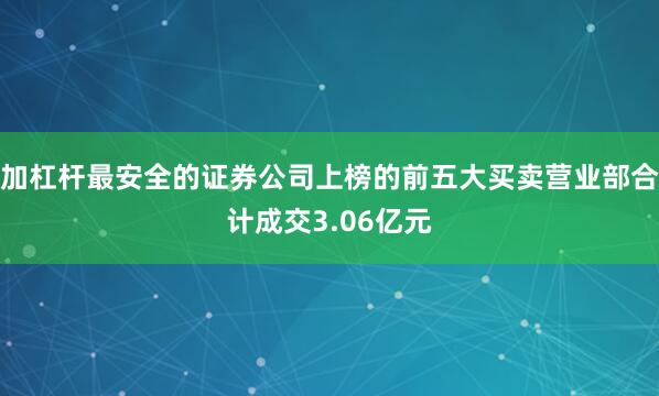 加杠杆最安全的证券公司上榜的前五大买卖营业部合计成交3.06亿元